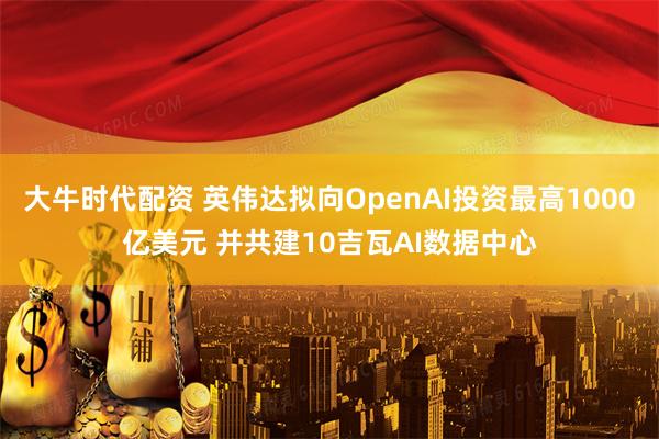 大牛时代配资 英伟达拟向OpenAI投资最高1000亿美元 并共建10吉瓦AI数据中心