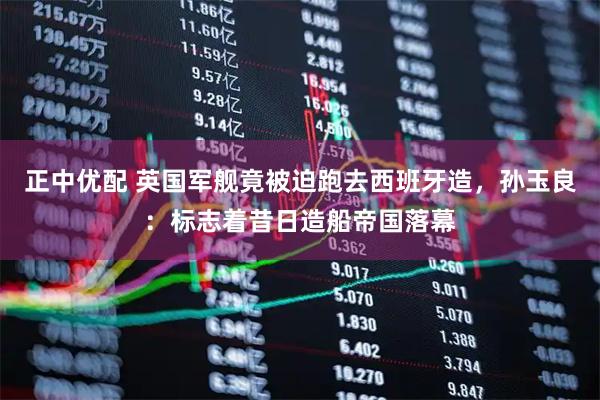 正中优配 英国军舰竟被迫跑去西班牙造，孙玉良：标志着昔日造船帝国落幕