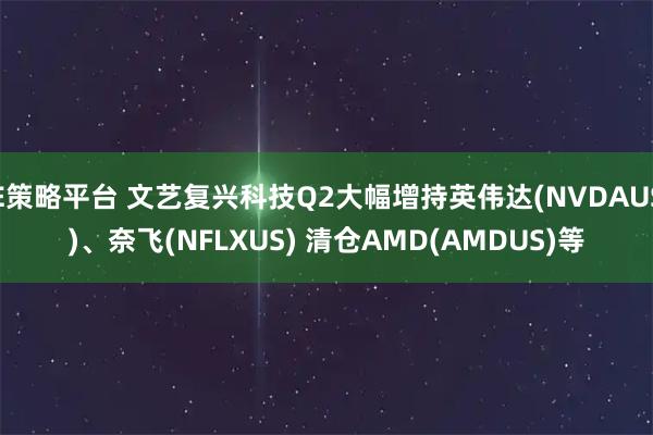 E策略平台 文艺复兴科技Q2大幅增持英伟达(NVDAUS)、奈飞(NFLXUS) 清仓AMD(AMDUS)等