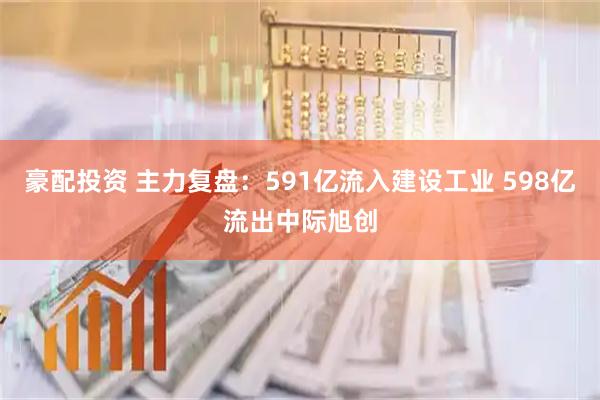 豪配投资 主力复盘：591亿流入建设工业 598亿流出中际旭创