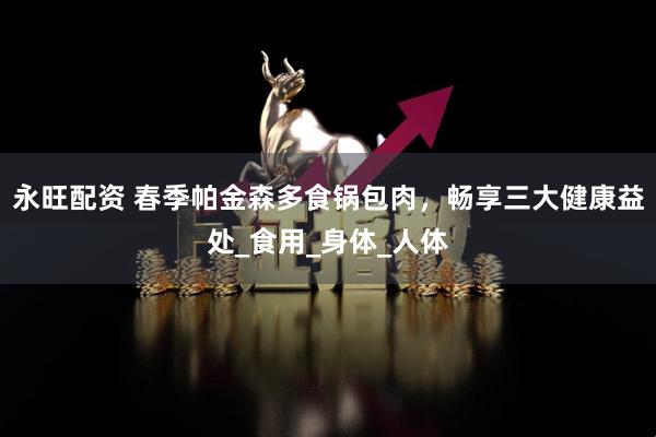 永旺配资 春季帕金森多食锅包肉,畅享三大健康益处_食用_身体_人体