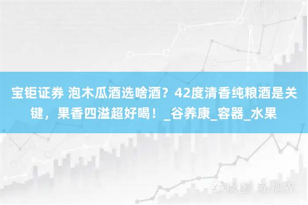 宝钜证券 泡木瓜酒选啥酒?42度清香纯粮酒是关键,果香四溢超好喝!_谷养康_容器_水果