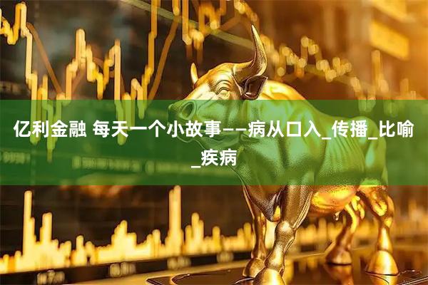 亿利金融 每天一个小故事——病从口入_传播_比喻_疾病
