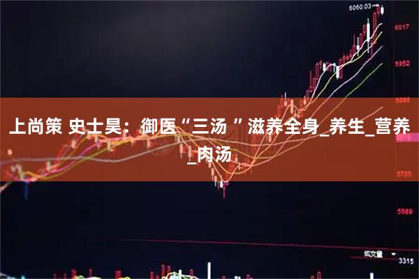 上尚策 史士昊：御医“三汤 ”滋养全身_养生_营养_肉汤