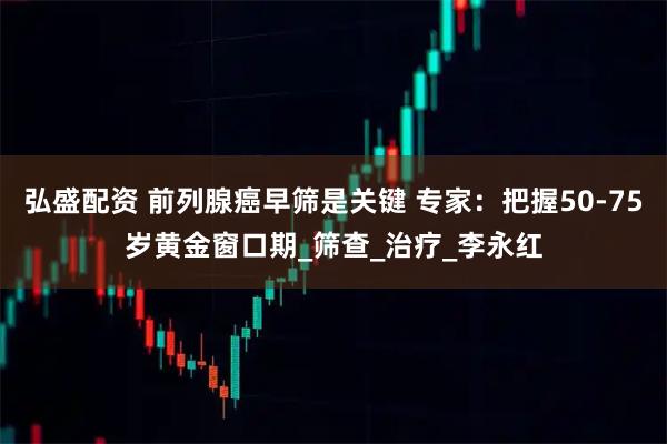 弘盛配资 前列腺癌早筛是关键 专家：把握50-75岁黄金窗口期_筛查_治疗_李永红
