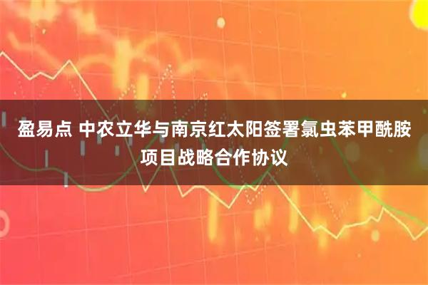 盈易点 中农立华与南京红太阳签署氯虫苯甲酰胺项目战略合作协议