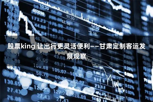 股票king 让出行更灵活便利——甘肃定制客运发展观察