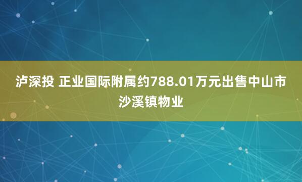 泸深投 正业国际附属约788.01万元出售中山市沙溪镇物业