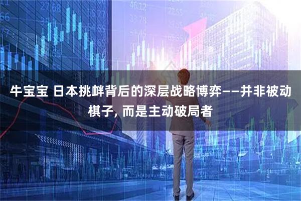 牛宝宝 日本挑衅背后的深层战略博弈——并非被动棋子, 而是主动破局者