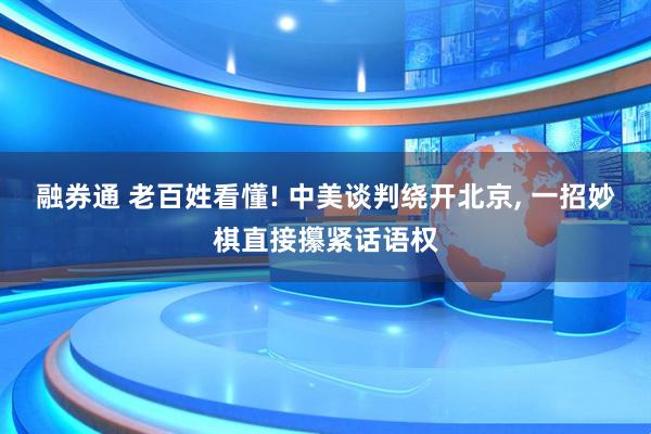 融券通 老百姓看懂! 中美谈判绕开北京, 一招妙棋直接攥紧话语权
