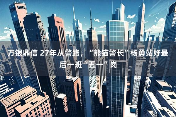 万银鼎信 27年从警路，“熊猫警长”杨勇站好最后一班“五一”岗