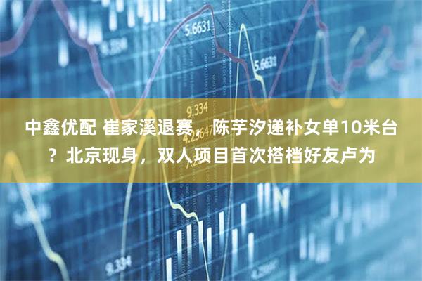 中鑫优配 崔家溪退赛,陈芋汐递补女单10米台?北京现身,双人项目首次搭档好友卢为