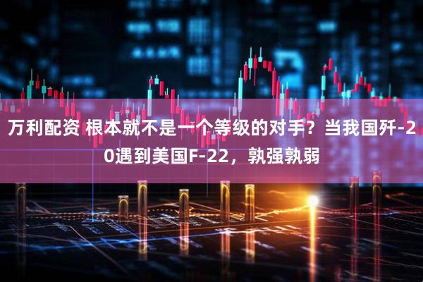 万利配资 根本就不是一个等级的对手？当我国歼-20遇到美国F-22，孰强孰弱