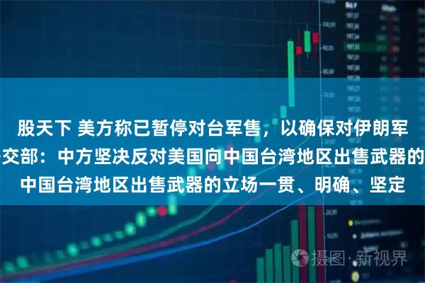 股天下 美方称已暂停对台军售，以确保对伊朗军事行动有足够弹药？外交部：中方坚决反对美国向中国台湾地区出售武器的立场一贯、明确、坚定