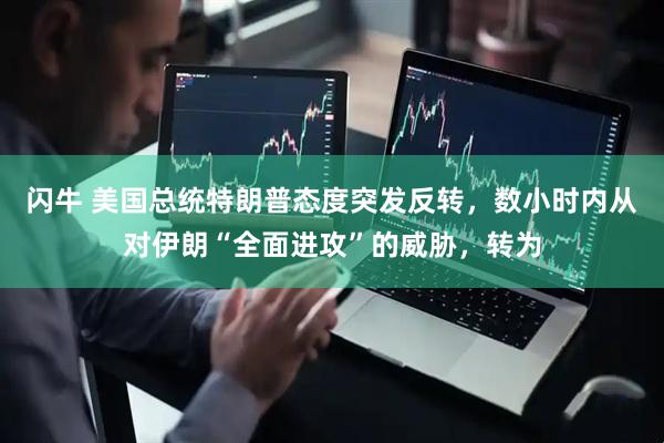 闪牛 美国总统特朗普态度突发反转，数小时内从对伊朗“全面进攻”的威胁，转为