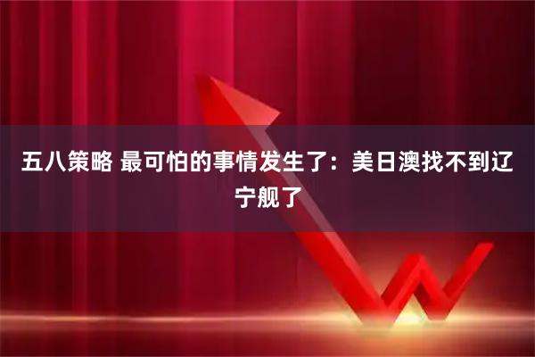 五八策略 最可怕的事情发生了：美日澳找不到辽宁舰了