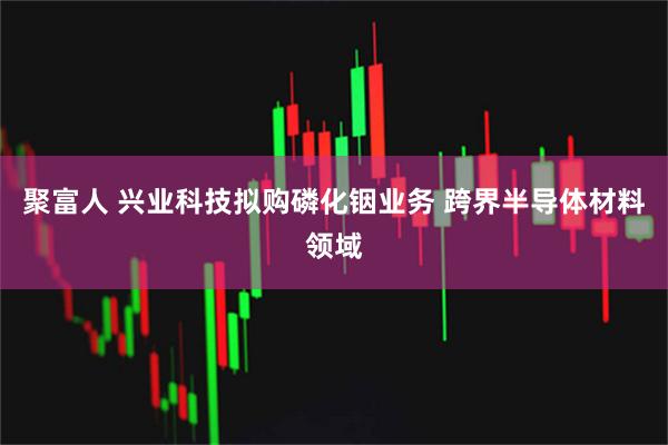 聚富人 兴业科技拟购磷化铟业务 跨界半导体材料领域