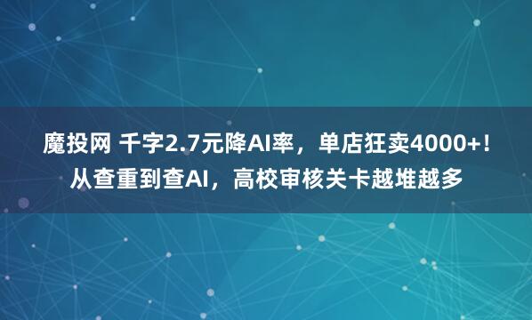 魔投网 千字2.7元降AI率，单店狂卖4000+！从查重到查AI，高校审核关卡越堆越多
