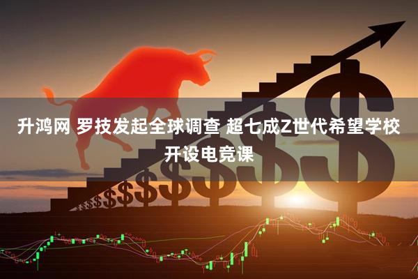 升鸿网 罗技发起全球调查 超七成Z世代希望学校开设电竞课