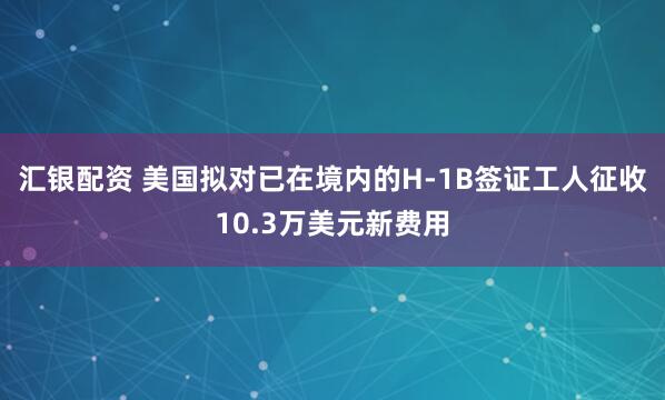 汇银配资 美国拟对已在境内的H-1B签证工人征收10.3万美元新费用