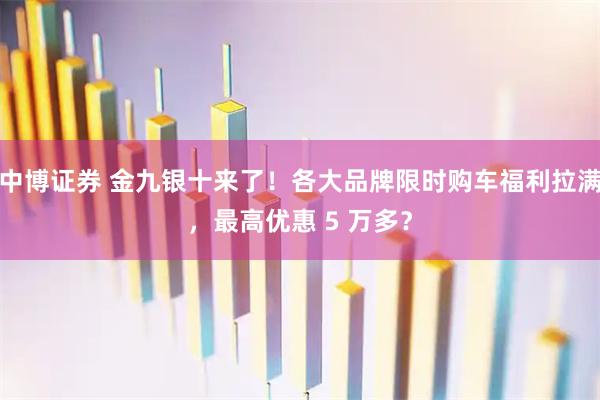 中博证券 金九银十来了！各大品牌限时购车福利拉满，最高优惠 5 万多？