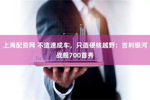 上海配资网 不造速成车，只造硬核越野：吉利银河战舰700首秀